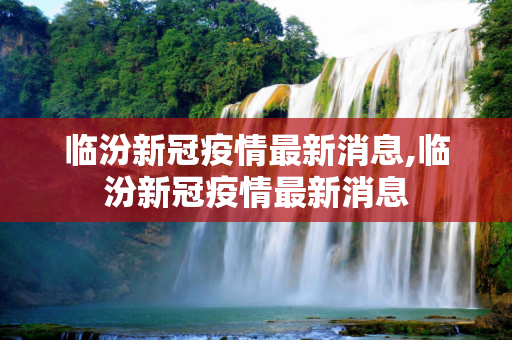临汾新冠疫情最新消息,临汾新冠疫情最新消息