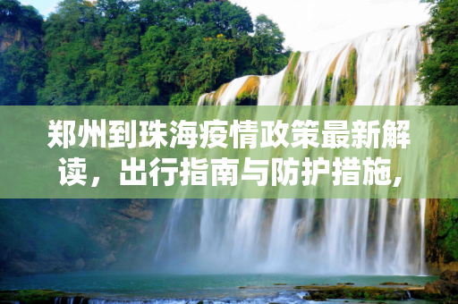 郑州到珠海疫情政策最新解读，出行指南与防护措施,郑州到珠海疫情政策最新