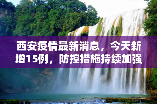 西安疫情最新消息，今天新增15例，防控措施持续加强,包含西安疫情最新消息今天新增了15例的词条