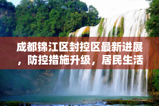 成都锦江区封控区最新进展，防控措施升级，居民生活保障有力,成都锦江区封控区最新进展