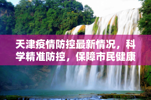 天津疫情防控最新情况，科学精准防控，保障市民健康,天津疫情防控最新情况
