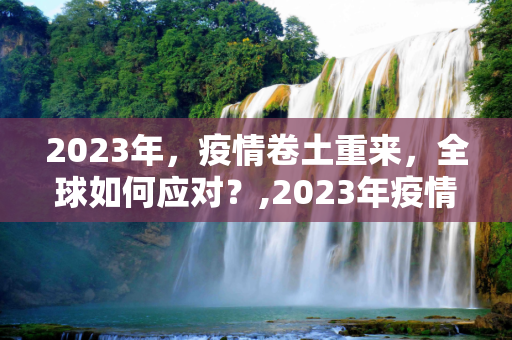 2023年，疫情卷土重来，全球如何应对？,2023年疫情卷土重来