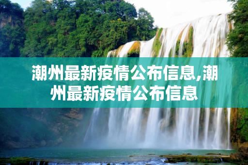 潮州最新疫情公布信息,潮州最新疫情公布信息