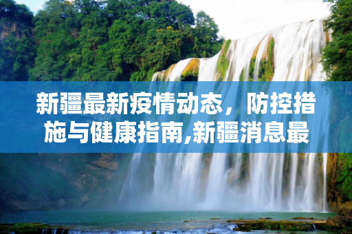 新疆最新疫情动态，防控措施与健康指南,新疆消息最新疫情