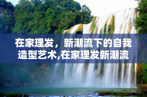 在家理发，新潮流下的自我造型艺术,在家理发新潮流