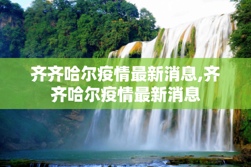 齐齐哈尔疫情最新消息,齐齐哈尔疫情最新消息