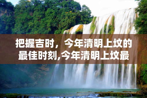 把握吉时，今年清明上坟的最佳时刻,今年清明上坟最佳时间
