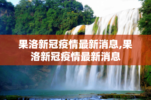 果洛新冠疫情最新消息,果洛新冠疫情最新消息