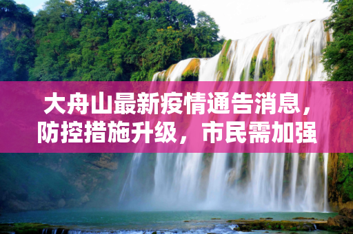 大舟山最新疫情通告消息，防控措施升级，市民需加强防护,大舟山最新疫情通告消息