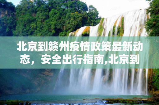 北京到赣州疫情政策最新动态，安全出行指南,北京到赣州疫情政策最新