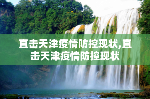 直击天津疫情防控现状,直击天津疫情防控现状