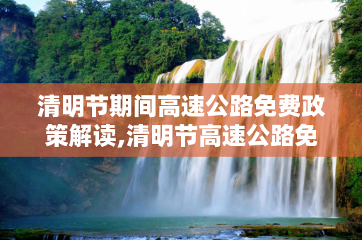 清明节期间高速公路免费政策解读,清明节高速公路免费吗?免费几天