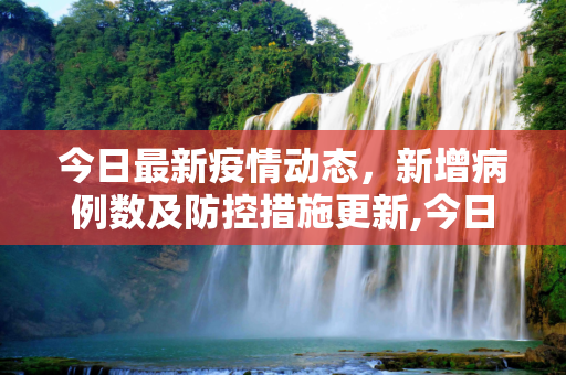 今日最新疫情动态，新增病例数及防控措施更新,今日最新疫情新增人数:今日最新的疫情
