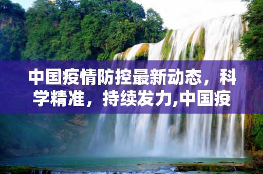 中国疫情防控最新动态，科学精准，持续发力,中国疫情防控最新动态