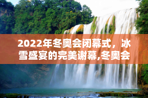2022年冬奥会闭幕式，冰雪盛宴的完美谢幕,冬奥会闭幕2022年几月几号