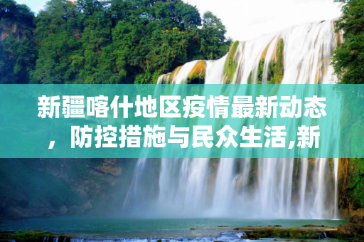 新疆喀什地区疫情最新动态，防控措施与民众生活,新疆喀什疫情最新