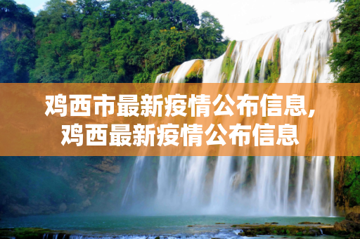 鸡西市最新疫情公布信息,鸡西最新疫情公布信息