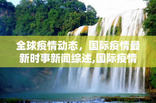 全球疫情动态，国际疫情最新时事新闻综述,国际疫情最新时事:国际疫情最新时事新闻