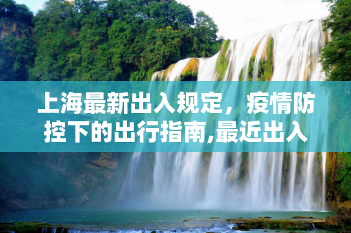上海最新出入规定，疫情防控下的出行指南,最近出入上海最新规定