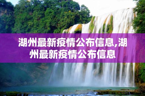 湖州最新疫情公布信息,湖州最新疫情公布信息