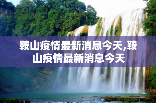 鞍山疫情最新消息今天,鞍山疫情最新消息今天