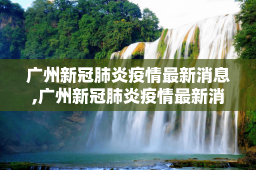 广州新冠肺炎疫情最新消息,广州新冠肺炎疫情最新消息