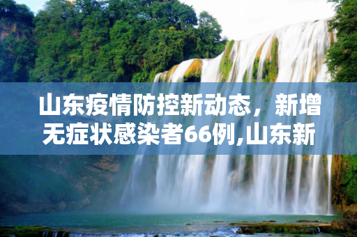 山东疫情防控新动态，新增无症状感染者66例,山东新增无症状感染者66例