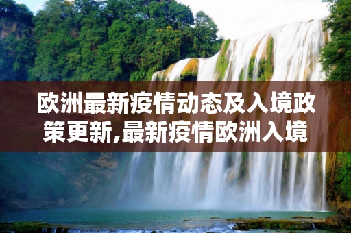 欧洲最新疫情动态及入境政策更新,最新疫情欧洲入境