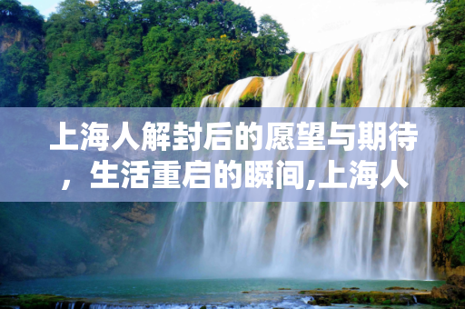 上海人解封后的愿望与期待，生活重启的瞬间,上海人解封想干什么