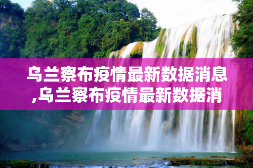 乌兰察布疫情最新数据消息,乌兰察布疫情最新数据消息