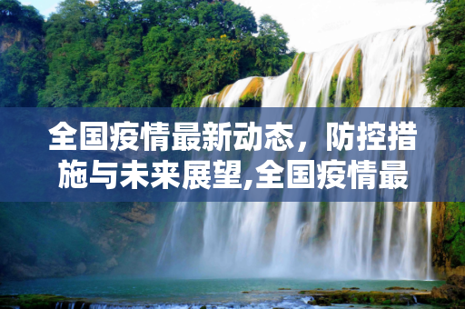 全国疫情最新动态，防控措施与未来展望,全国疫情最新