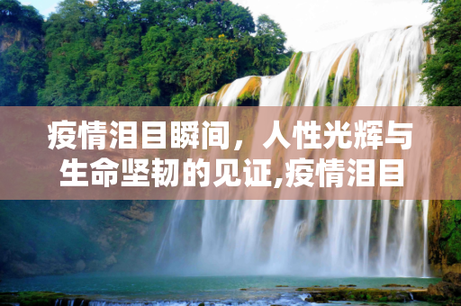 疫情泪目瞬间，人性光辉与生命坚韧的见证,疫情泪目瞬间