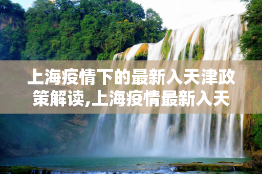 上海疫情下的最新入天津政策解读,上海疫情最新入天津政策
