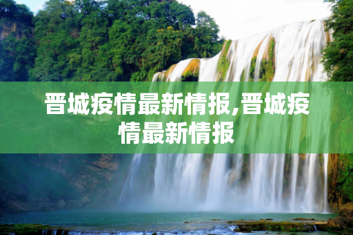 晋城疫情最新情报,晋城疫情最新情报