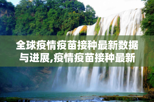 全球疫情疫苗接种最新数据与进展,疫情疫苗接种最新数据消息