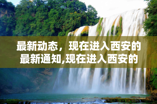 最新动态，现在进入西安的最新通知,现在进入西安的最新通知