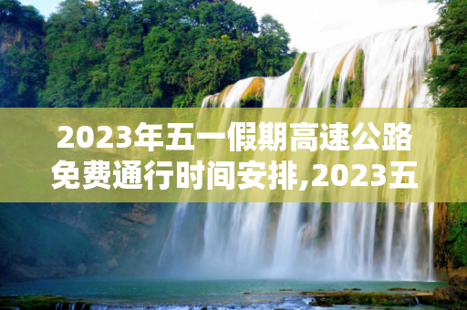 2023年五一假期高速公路免费通行时间安排,2023五一高速免费时间