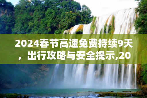2024春节高速免费持续9天，出行攻略与安全提示,2024春节高速免费持续9天