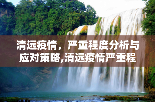 清远疫情，严重程度分析与应对策略,清远疫情严重程度