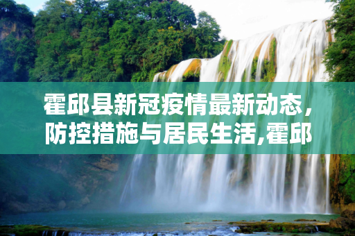 霍邱县新冠疫情最新动态，防控措施与居民生活,霍邱新冠疫情最新消息