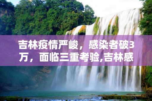 吉林疫情严峻，感染者破3万，面临三重考验,吉林感染者破3万面临“三重考验”