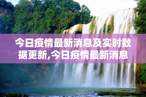 今日疫情最新消息及实时数据更新,今日疫情最新消息及实时数据更新