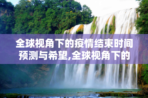 全球视角下的疫情结束时间预测与希望,全球视角下的疫情结束时间预测与希望
