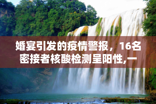 婚宴引发的疫情警报，16名密接者核酸检测呈阳性,一婚宴密接者中16人核酸阳性