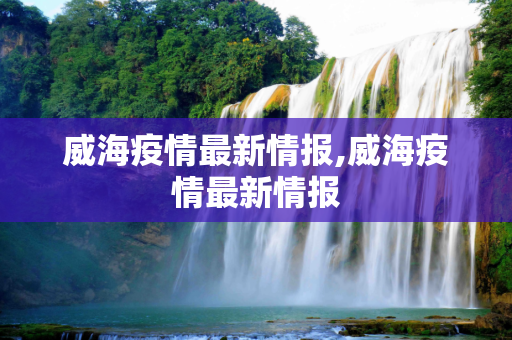 威海疫情最新情报,威海疫情最新情报