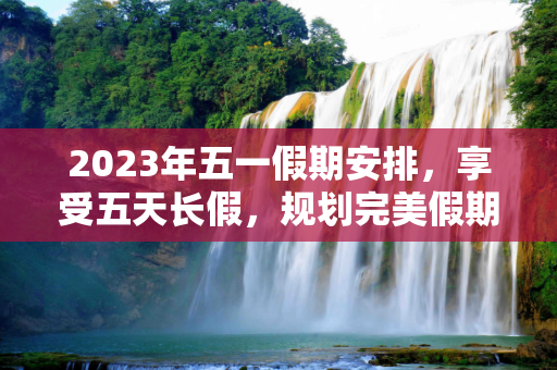 2023年五一假期安排，享受五天长假，规划完美假期,五一放假2023年放假时间