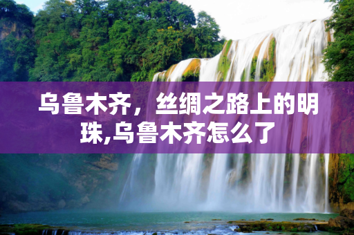 乌鲁木齐，丝绸之路上的明珠,乌鲁木齐怎么了