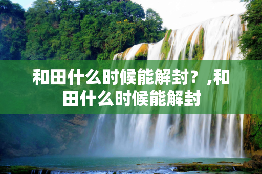 和田什么时候能解封？,和田什么时候能解封