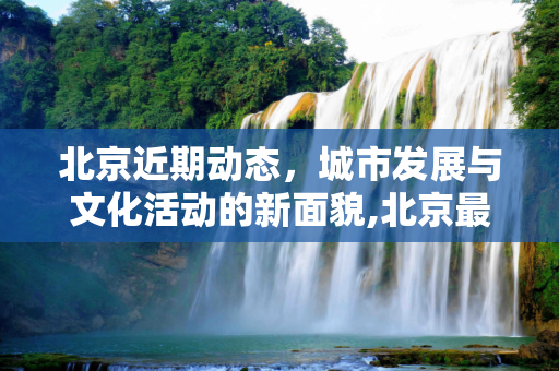 北京近期动态，城市发展与文化活动的新面貌,北京最近怎么了