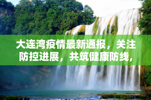 大连湾疫情最新通报，关注防控进展，共筑健康防线,大连湾疫情最新通报几人